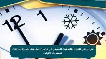 متى ينتهي العمل بالتوقيت الصيفي في مصر؟ اعرف هل تضبط ساعتك للنقص أو الزيادة